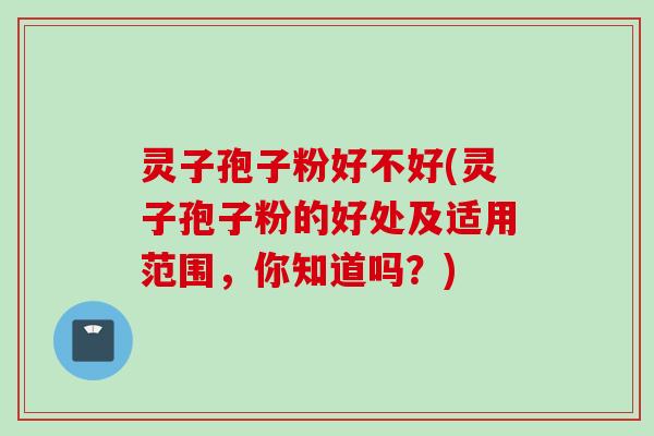 灵子孢子粉好不好(灵子孢子粉的好处及适用范围，你知道吗？)