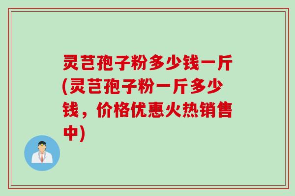 灵芑孢子粉多少钱一斤(灵芑孢子粉一斤多少钱，价格优惠火热销售中)