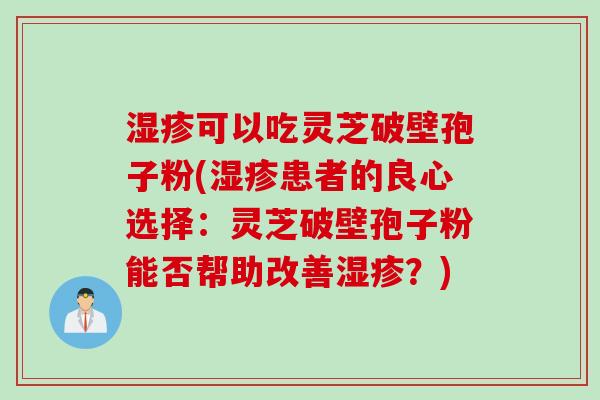 湿疹可以吃灵芝破壁孢子粉(湿疹患者的良心选择:灵芝破壁孢子粉能否帮助改善湿疹?)