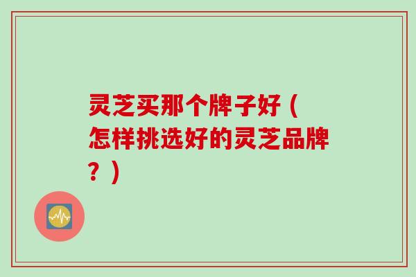 灵芝买那个牌子好 (怎样挑选好的灵芝品牌？)