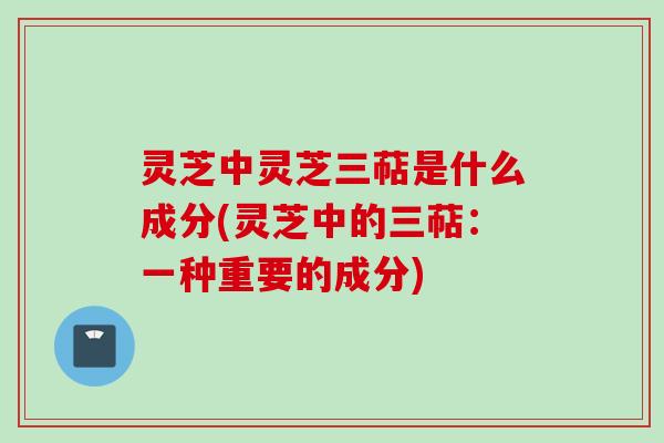 灵芝中灵芝三萜是什么成分(灵芝中的三萜:一种重要的成分) 灵芝中灵芝三萜是什么成分(灵芝中的三萜:一种重要的成分)