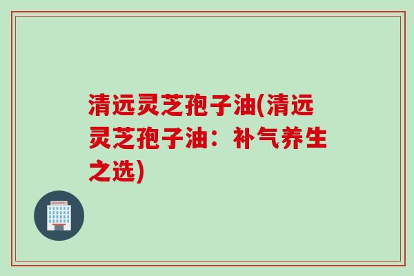清远灵芝孢子油(清远灵芝孢子油：养生之选)