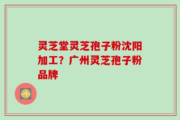 灵芝堂灵芝孢子粉沈阳加工?广州灵芝孢子粉品牌