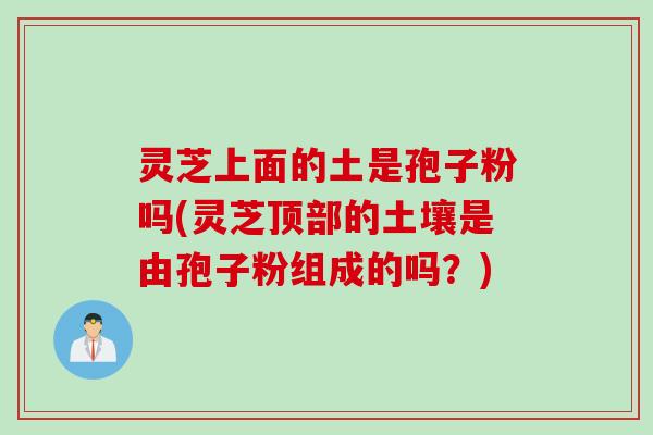 灵芝上面的土是孢子粉吗(灵芝顶部的土壤是由孢子粉组成的吗？)