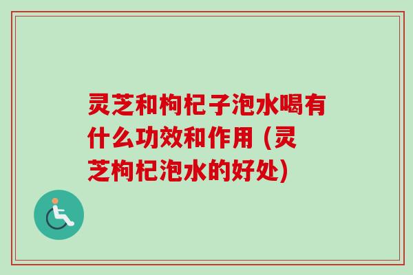 灵芝和枸杞子泡水喝有什么功效和作用 (灵芝枸杞泡水的好处)