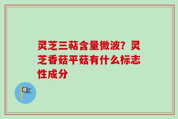 灵芝三萜含量微波？灵芝香菇平菇有什么标志性成分