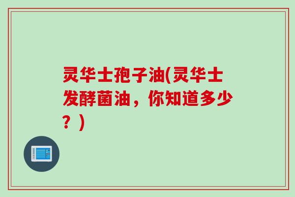 灵华士孢子油(灵华士发酵菌油,你知道多少?) 灵华士孢子油(灵华士发酵菌油,你知道多少?)