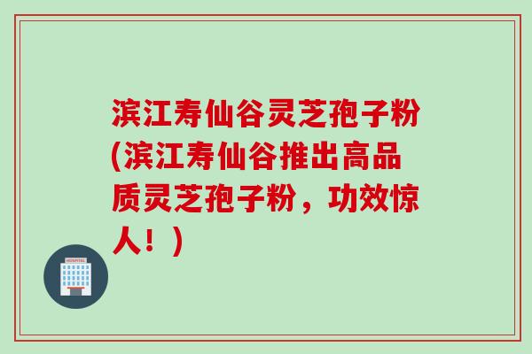 滨江寿仙谷灵芝孢子粉(滨江寿仙谷推出高品质灵芝孢子粉，功效惊人！)