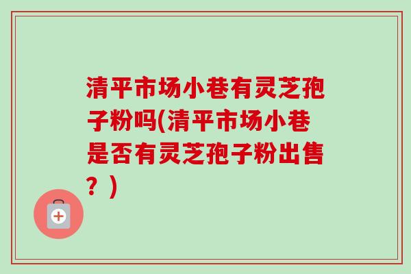 清平市场小巷有灵芝孢子粉吗(清平市场小巷是否有灵芝孢子粉出售?)