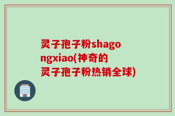灵子孢子粉shagongxiao(神奇的灵子孢子粉热销全球)