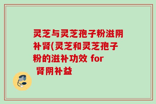 灵芝与灵芝孢子粉滋阴补肾(灵芝和灵芝孢子粉的滋补功效 for 肾阴补益