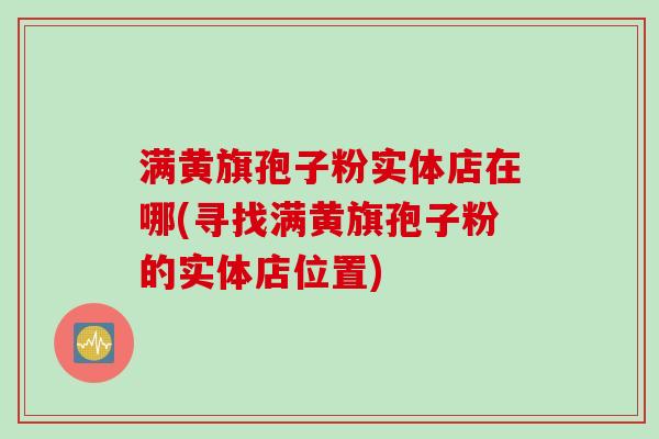满黄旗孢子粉实体店在哪(寻找满黄旗孢子粉的实体店位置) 满黄旗孢子粉实体店在哪(寻找满黄旗孢子粉的实体店位置)