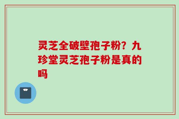 灵芝全破壁孢子粉?九珍堂灵芝孢子粉是真的吗 灵芝全破壁孢子粉?九珍堂灵芝孢子粉是真的吗