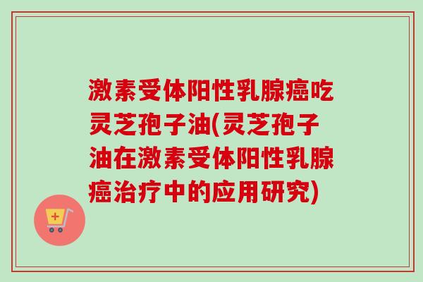 激素受体阳性乳腺癌吃灵芝孢子油(灵芝孢子油在激素受体阳性乳腺癌治疗中的应用研究)