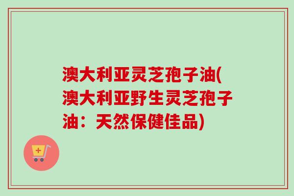 澳大利亚灵芝孢子油(澳大利亚野生灵芝孢子油:天然保健佳品)