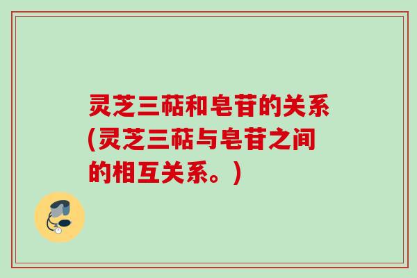 灵芝三萜和皂苷的关系(灵芝三萜与皂苷之间的相互关系。)