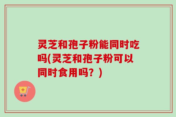 灵芝和孢子粉能同时吃吗(灵芝和孢子粉可以同时食用吗?)