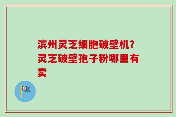 滨州灵芝细胞破壁机?灵芝破壁孢子粉哪里有卖 滨州灵芝细胞破壁机?灵芝破壁孢子粉哪里有卖