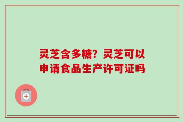 灵芝含多糖?灵芝可以申请食品生产许可证吗