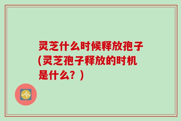 灵芝什么时候释放孢子(灵芝孢子释放的时机是什么？)