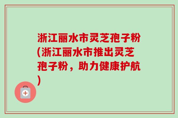 浙江丽水市灵芝孢子粉(浙江丽水市推出灵芝孢子粉，助力健康护航)