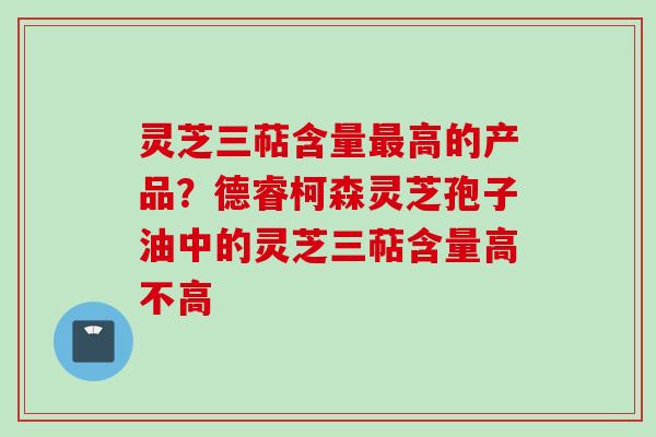 灵芝三萜含量最高的产品？德睿柯森灵芝孢子油中的灵芝三萜含量高不高