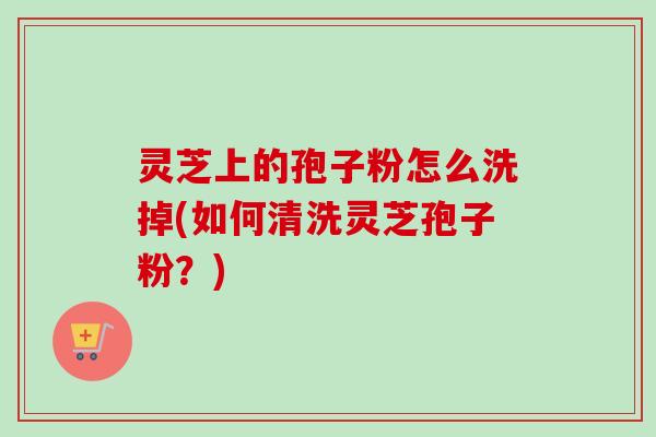 灵芝上的孢子粉怎么洗掉(如何清洗灵芝孢子粉?) 灵芝上的孢子粉怎么洗掉(如何清洗灵芝孢子粉?)