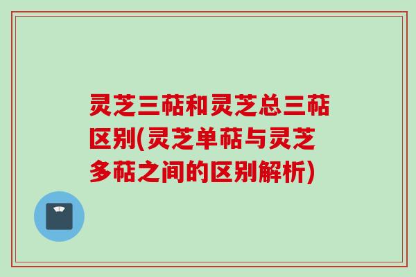 灵芝三萜和灵芝总三萜区别(灵芝单萜与灵芝多萜之间的区别解析)