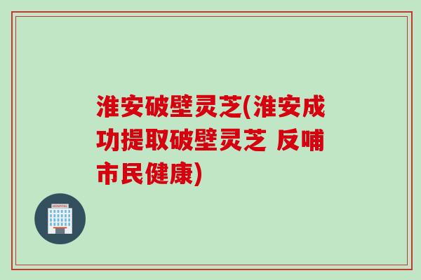 淮安破壁灵芝(淮安成功提取破壁灵芝 反哺市民健康)