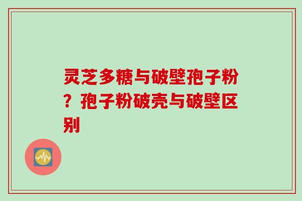 灵芝多糖与破壁孢子粉?孢子粉破壳与破壁区别 灵芝多糖与破壁孢子粉?孢子粉破壳与破壁区别