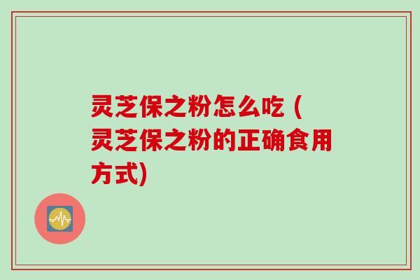 灵芝保之粉怎么吃 (灵芝保之粉的正确食用方式)