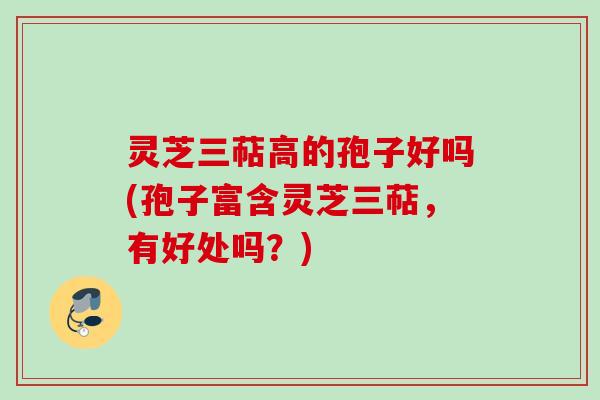 灵芝三萜高的孢子好吗(孢子富含灵芝三萜，有好处吗？)