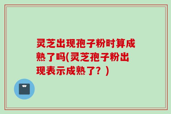 灵芝出现孢子粉时算成熟了吗(灵芝孢子粉出现表示成熟了?)