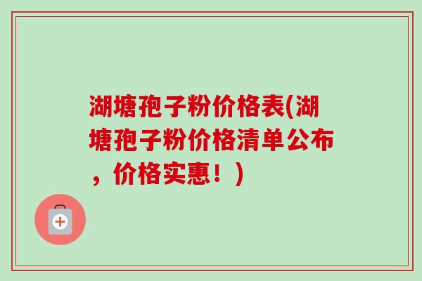 湖塘孢子粉价格表(湖塘孢子粉价格清单公布,价格实惠!)
