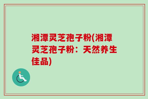 湘潭灵芝孢子粉(湘潭灵芝孢子粉：天然养生佳品)
