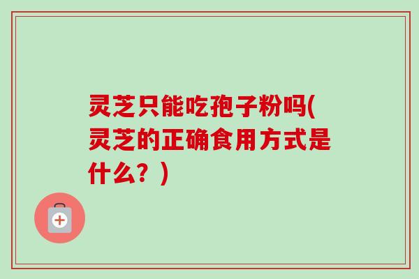 灵芝只能吃孢子粉吗(灵芝的正确食用方式是什么?)