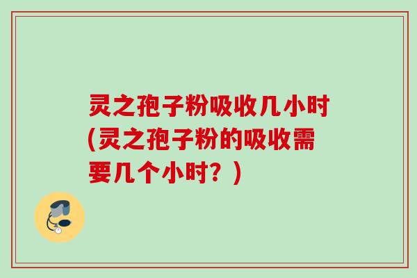 灵之孢子粉吸收几小时(灵之孢子粉的吸收需要几个小时？)