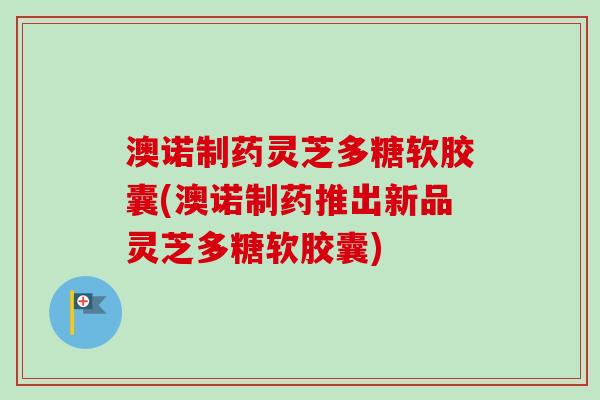 澳诺制药灵芝多糖软胶囊(澳诺制药推出新品灵芝多糖软胶囊)