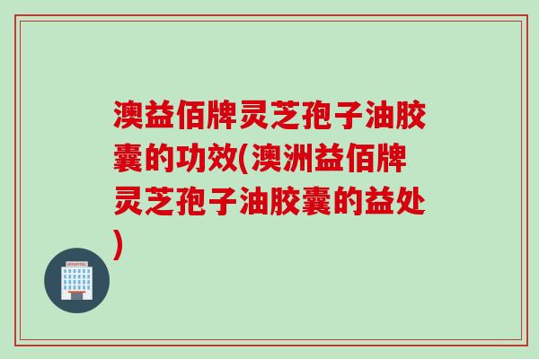 澳益佰牌灵芝孢子油胶囊的功效(澳洲益佰牌灵芝孢子油胶囊的益处)