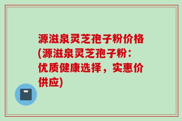 源滋泉灵芝孢子粉价格(源滋泉灵芝孢子粉：优质健康选择，实惠价供应)