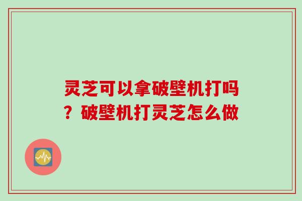 灵芝可以拿破壁机打吗?破壁机打灵芝怎么做