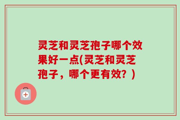 灵芝和灵芝孢子哪个效果好一点(灵芝和灵芝孢子，哪个更有效？)