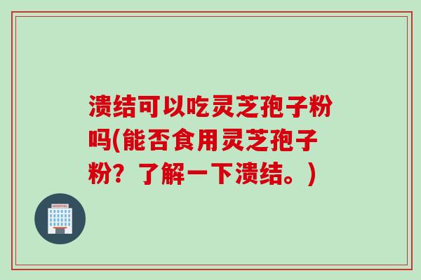 溃结可以吃灵芝孢子粉吗(能否食用灵芝孢子粉？了解一下溃结。)