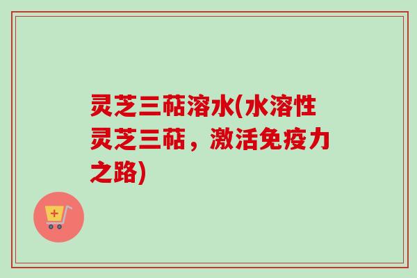 灵芝三萜溶水(水溶性灵芝三萜,激活免疫力之路)