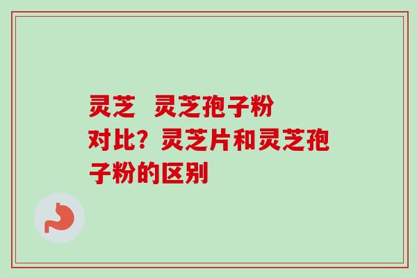 灵芝  灵芝孢子粉 对比？灵芝片和灵芝孢子粉的区别