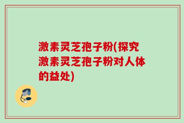 激素灵芝孢子粉(探究激素灵芝孢子粉对人体的益处)