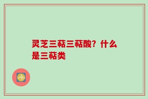 灵芝三萜三萜酸？什么是三萜类
