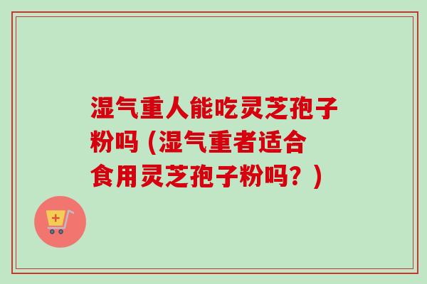 湿气重人能吃灵芝孢子粉吗 (湿气重者适合食用灵芝孢子粉吗？)