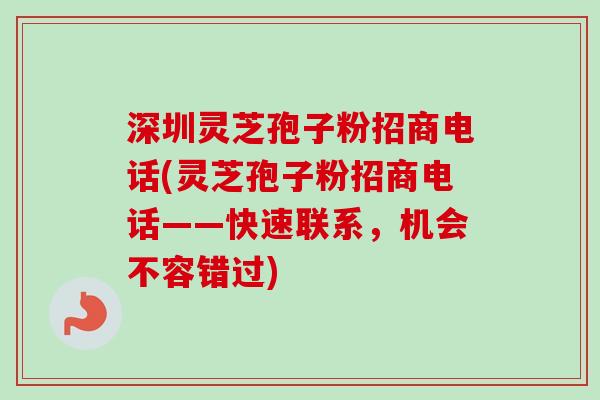 深圳灵芝孢子粉招商电话(灵芝孢子粉招商电话——快速联系，机会不容错过)