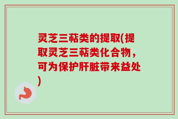 灵芝三萜类的提取(提取灵芝三萜类化合物，可为保护肝脏带来益处)